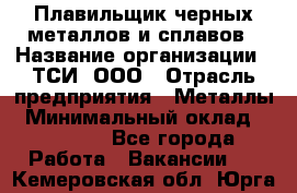 Плавильщик черных металлов и сплавов › Название организации ­ ТСИ, ООО › Отрасль предприятия ­ Металлы › Минимальный оклад ­ 25 000 - Все города Работа » Вакансии   . Кемеровская обл.,Юрга г.